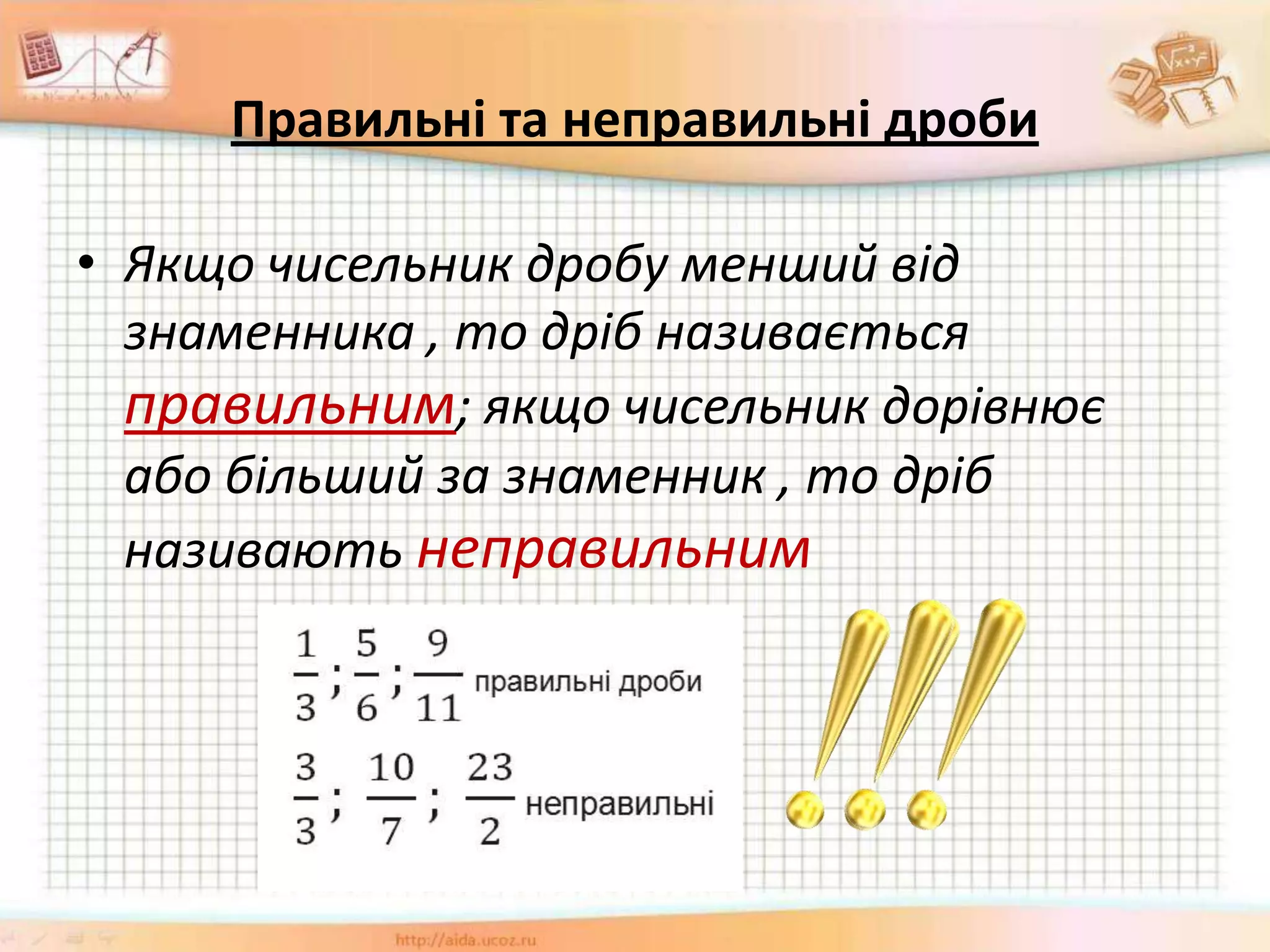 Правильні та неправильні дроби
• Якщо чисельник дробу менший від
знаменника , то дріб називається
правильним; якщо чисельник дорівнює
або більший за знаменник , то дріб
називають неправильним
 
