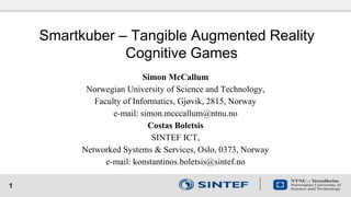 1
Smartkuber – Tangible Augmented Reality
Cognitive Games
Simon McCallum
Norwegian University of Science and Technology,
Faculty of Informatics, Gjøvik, 2815, Norway
e-mail: simon.mcccallum@ntnu.no
Costas Boletsis
SINTEF ICT,
Networked Systems & Services, Oslo, 0373, Norway
e-mail: konstantinos.boletsis@sintef.no
 