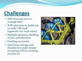 Challenges
 NPS does not own or
    manage land
   Will take time to build out
    72-mile “off-road”
    segments (on road exists)
   Multiple partners, funding
    cycles, jurisdictions
   Funding uncertain
   Need boat storage and
    shuttles for multi-modal
    recreation (We’re working
    on that )
 