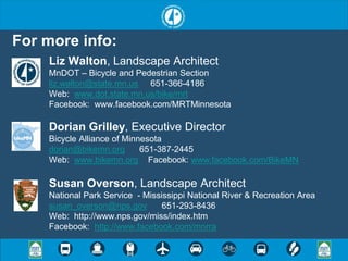 For more info:
    Liz Walton, Landscape Architect
    MnDOT – Bicycle and Pedestrian Section
    liz.walton@state.mn.us 651-366-4186
    Web: www.dot.state.mn.us/bike/mrt
    Facebook: www.facebook.com/MRTMinnesota

    Dorian Grilley, Executive Director
    Bicycle Alliance of Minnesota
    dorian@bikemn.org       651-387-2445
    Web: www.bikemn.org Facebook: www.facebook.com/BikeMN

    Susan Overson, Landscape Architect
    National Park Service - Mississippi National River & Recreation Area
    susan_overson@nps.gov        651-293-8436
    Web: http://www.nps.gov/miss/index.htm
    Facebook: http://www.facebook.com/mnrra
 