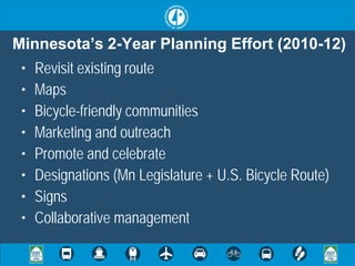 Minnesota’s 2-Year Planning Effort (2010-12)
 •   Revisit existing route
 •   Maps
 •   Bicycle-friendly communities
 •   Marketing and outreach
 •   Promote and celebrate
 •   Designations (Mn Legislature + U.S. Bicycle Route)
 •   Signs
 •   Collaborative management
 