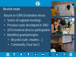 Revisit route
Based on GRR Destination Areas
• Series of regional meetings
• Previous route developed in 2002
• 2010 involved diverse participation
• Identified goals/principles
   • Bicyclist (safe, intuitive…)
   • Community (“tour bus”)
 