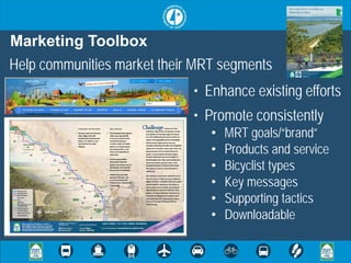Marketing Toolbox
Help communities market their MRT segments
                             • Enhance existing efforts
                             • Promote consistently
                                •   MRT goals/“brand”
                                •   Products and service
                                •   Bicyclist types
                                •   Key messages
                                •   Supporting tactics
                                •   Downloadable
 
