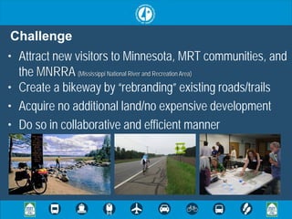 Challenge
• Attract new visitors to Minnesota, MRT communities, and
  the MNRRA (Mississippi National River and Recreation Area)
• Create a bikeway by “rebranding” existing roads/trails
• Acquire no additional land/no expensive development
• Do so in collaborative and efficient manner
 