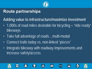 Route partnerships
Adding value to infrastructure/maximize investment
• 1,000s of road miles desirable for bicycling = “ride ready”
  bikeways
• Take full advantage of roads…multi-modal
• Connect trails today vs. non-linked “pieces”
• Integrate bikeway with roadway improvements and
  increase safety/access
 