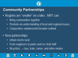 Community Partnerships
• Regions are “smaller” on a bike. MRT can:
  • Bring communities together
  • Promote an understanding of local and regional issues
  • Cooperative solutions/and broader outlook

• New partnerships:
  • Urban meets rural
  • From engineers to parks and rec./trail staff
  • Bicyclists…+ bus, train, canoe, and other modes
 