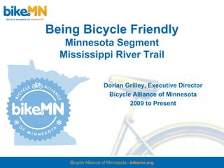 Being Bicycle Friendly
   Minnesota Segment
  Mississippi River Trail

                    Dorian Grilley, Executive Director
                     Bicycle Alliance of Minnesota
                            2009 to Present




    Bicycle Alliance of Minnesota - bikemn.org
 
