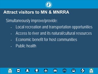 Attract visitors to MN & MNRRA
 Simultaneously improve/provide:
    •  Local recreation and transportation opportunities
    •  Access to river and its natural/cultural resources
    •  Economic benefit for host communities
    •  Public health
 