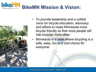 BikeMN Mission & Vision:

     • To provide leadership and a unified
       voice for bicycle education, advocacy
       and efforts to make Minnesota more
       bicycle friendly so that more people will
       ride bicycles more often.
     • Minnesota is a state where bicycling is a
       safe, easy, fun and cool choice for
       everyone.




   Bicycle Alliance of Minnesota - bikemn.org
 