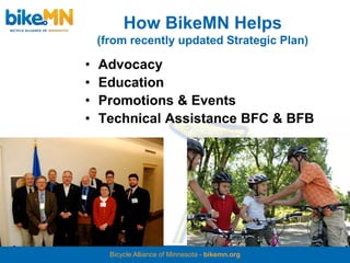 How BikeMN Helps
    (from recently updated Strategic Plan)

•   Advocacy
•   Education
•   Promotions & Events
•   Technical Assistance BFC & BFB




      Bicycle Alliance of Minnesota - bikemn.org
 