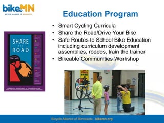 Education Program
• Smart Cycling Curricula
• Share the Road/Drive Your Bike
• Safe Routes to School Bike Education
  including curriculum development
  assemblies, rodeos, train the trainer
• Bikeable Communities Workshop




Bicycle Alliance of Minnesota - bikemn.org
 