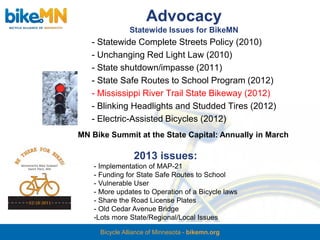 Advocacy
                Statewide Issues for BikeMN
   - Statewide Complete Streets Policy (2010)
   - Unchanging Red Light Law (2010)
   - State shutdown/impasse (2011)
   - State Safe Routes to School Program (2012)
   - Mississippi River Trail State Bikeway (2012)
   - Blinking Headlights and Studded Tires (2012)
   - Electric-Assisted Bicycles (2012)
MN Bike Summit at the State Capital: Annually in March

                 2013 issues:
    - Implementation of MAP-21
    - Funding for State Safe Routes to School
    - Vulnerable User
    - More updates to Operation of a Bicycle laws
    - Share the Road License Plates
    - Old Cedar Avenue Bridge
    -Lots more State/Regional/Local Issues

      Bicycle Alliance of Minnesota - bikemn.org
 
