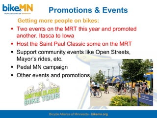 Promotions & Events
    Getting more people on bikes:
   Two events on the MRT this year and promoted
    another. Itasca to Iowa
   Host the Saint Paul Classic some on the MRT
   Support community events like Open Streets,
    Mayor’s rides, etc.
   Pedal MN campaign
   Other events and promotions




               Bicycle Alliance of Minnesota - bikemn.org
 