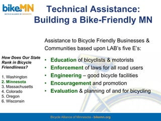 Technical Assistance:
                   Building a Bike-Friendly MN

                     Assistance to Bicycle Friendly Businesses &
                     Communities based upon LAB’s five E’s:
How Does Our State
Rank in Bicycle
                     •   Education of bicyclists & motorists
Friendliness?        •   Enforcement of laws for all road users
1. Washington        •   Engineering – good bicycle facilities
2. Minnesota         •   Encouragement and promotion
3. Massachusetts
4. Colorado          •   Evaluation & planning of and for bicycling
5. Oregon
6. Wisconsin


                         Bicycle Alliance of Minnesota - bikemn.org
 