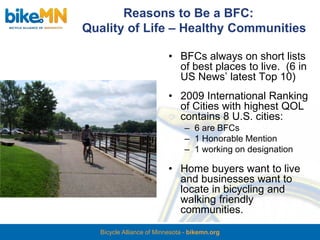 Reasons to Be a BFC:
Quality of Life – Healthy Communities

                           • BFCs always on short lists
                             of best places to live. (6 in
                             US News’ latest Top 10)
                           • 2009 International Ranking
                             of Cities with highest QOL
                             contains 8 U.S. cities:
                                – 6 are BFCs
                                – 1 Honorable Mention
                                – 1 working on designation

                           • Home buyers want to live
                             and businesses want to
                             locate in bicycling and
                             walking friendly
                             communities.
   Bicycle Alliance of Minnesota - bikemn.org
 
