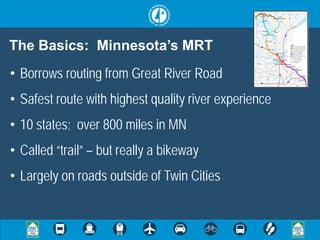 The Basics: Minnesota’s MRT
• Borrows routing from Great River Road
• Safest route with highest quality river experience
• 10 states; over 800 miles in MN
• Called “trail” – but really a bikeway
• Largely on roads outside of Twin Cities
 