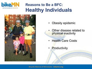 Reasons to Be a BFC:
Healthy Individuals

                         • Obesity epidemic

                         • Other disease related to
                           physical inactivity

                         • Health Care Costs

                         • Productivity




 Bicycle Alliance of Minnesota - bikemn.org
 