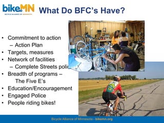 What Do BFC’s Have?


• Commitment to action
   – Action Plan
• Targets, measures
• Network of facilities
   – Complete Streets policy
• Breadth of programs –
     The Five E’s
• Education/Encouragement
• Engaged Police
• People riding bikes!

                   Bicycle Alliance of Minnesota - bikemn.org
 