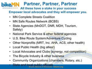 Partner, Partner, Partner
     All these have a stake in your success
Empower local advocates and they will empower you.
• MN Complete Streets Coalition
• MN Safe Routes Network (BCBS)
• State Agencies (MnDOT, DNR, MDH, Tourism,
  Safety)
• National Park Service & other federal agencies
• U.S. Bike Route System/Adventure Cycling
• Other Nonprofits (MRT, Inc. AHA, ACS, other health)
• Local Public Health (big allies!)
• Local Advocates and Clubs (synergy, not competition)
• The Bicycle Industry & other business
• Community Organizations (chambers, Rotary, etc.)
• State and local publicofofficials bikemn.org
              Bicycle Alliance Minnesota -
 