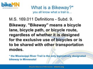 What is a Bikeway?*
                     you all know what a trail is…

M.S. 169.011 Definitions - Subd. 9.
Bikeway. "Bikeway" means a bicycle
lane, bicycle path, or bicycle route,
regardless of whether it is designed
for the exclusive use of bicycles or is
to be shared with other transportation
modes.
* the Mississippi River Trail is the only legislatively designated
bikeway in Minnesota!

                 Bicycle Alliance of Minnesota - bikemn.org
 