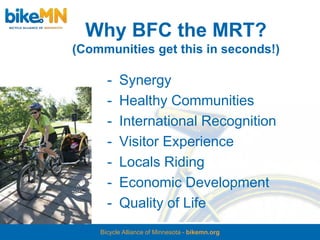 Why BFC the MRT?
(Communities get this in seconds!)

      -   Synergy
      -   Healthy Communities
      -   International Recognition
      -   Visitor Experience
      -   Locals Riding
      -   Economic Development
      -   Quality of Life
    Bicycle Alliance of Minnesota - bikemn.org
 