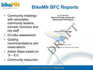 BikeMN BFC Reports
• Community meetings
  with advocates,
  community leaders,
  schools, business and
  city staff
• On bike assessment
• Guiding
  recommendations and
  observations
• Action Steps based on
  “5 – E’s”
• Community resources

                Bicycle Alliance of Minnesota - bikemn.org
 