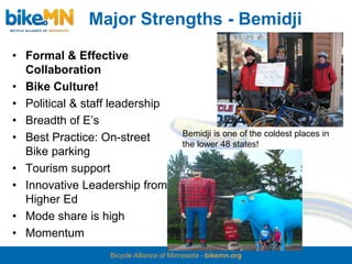 Major Strengths - Bemidji
• Formal & Effective
  Collaboration
• Bike Culture!
• Political & staff leadership
• Breadth of E’s
                                          Bemidji is one of the coldest places in
• Best Practice: On-street
                                          the lower 48 states!
  Bike parking
• Tourism support
• Innovative Leadership from
  Higher Ed
• Mode share is high
• Momentum
                   Bicycle Alliance of Minnesota - bikemn.org
 