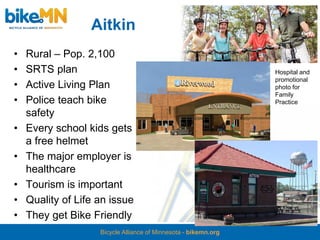 Aitkin
•   Rural – Pop. 2,100
•   SRTS plan                                                    Hospital and
                                                                 promotional
•   Active Living Plan                                           photo for
                                                                 Family
•   Police teach bike                                            Practice
    safety
•   Every school kids gets
    a free helmet
•   The major employer is
    healthcare
•   Tourism is important
•   Quality of Life an issue
•   They get Bike Friendly
                    Bicycle Alliance of Minnesota - bikemn.org
 