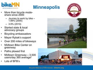 Minneapolis
• More than bicycle mode-
  share since 2000
   – Journey to work by bike –
     1.89% (2000)
   – 3.9% (2010)
• Started state & local
  advocacy groups
• Bicycling ambassadors
• Mayor Rybak’s support
• Over 200 miles of bikeways
• Midtown Bike Center on
  greenway
• Paths plowed first
• Midtown Greenway – 3,500
  users/day 365 average!
• Lots of BFB’s

                        Bicycle Alliance of Minnesota - bikemn.org
 