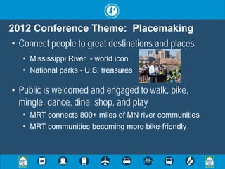 2012 Conference Theme: Placemaking
• Connect people to great destinations and places
   • Mississippi River - world icon
   • National parks - U.S. treasures

• Public is welcomed and engaged to walk, bike,
  mingle, dance, dine, shop, and play
   • MRT connects 800+ miles of MN river communities
   • MRT communities becoming more bike-friendly
 