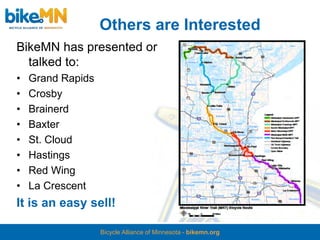 Others are Interested
BikeMN has presented or
  talked to:
•   Grand Rapids
•   Crosby
•   Brainerd
•   Baxter
•   St. Cloud
•   Hastings
•   Red Wing
•   La Crescent
It is an easy sell!

                   Bicycle Alliance of Minnesota - bikemn.org
 