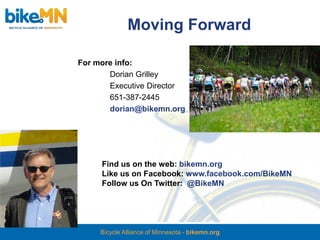 Moving Forward

For more info:
       Dorian Grilley
       Executive Director
       651-387-2445
       dorian@bikemn.org




     Find us on the web: bikemn.org
     Like us on Facebook: www.facebook.com/BikeMN
     Follow us On Twitter: @BikeMN




     Bicycle Alliance of Minnesota - bikemn.org
 