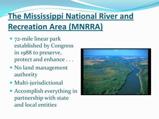 The Mississippi National River and
Recreation Area (MNRRA)
 72-mile linear park
  established by Congress
  in 1988 to preserve,
  protect and enhance . . .
 No land management
  authority
 Multi-jurisdictional
 Accomplish everything in
  partnership with state
  and local entities
 