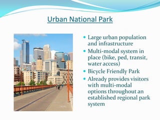 Urban National Park

           Large urban population
            and infrastructure
           Multi-modal system in
            place (bike, ped, transit,
            water access)
           Bicycle Friendly Park
           Already provides visitors
            with multi-modal
            options throughout an
            established regional park
            system
 