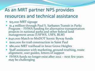 As an MRT partner NPS provides
resources and technical assistance
 $15,000 MRT signage
 $1.4 million through Paul S. Sarbanes Transit in Parks
    Program – FHWA funding for alternative transportation
    projects in national parks and other federal land
    management areas (USFWS, USFS, BLM)
   $140,000 Match to MnDOT Scenic Byway funds
    $100,000 for trail construction in Saint Paul
    $80,000 MRT trailhead in Inver Grove Heights
    Staff assistance with marketing, ground-truthing, route
    alignment, user guides, letters of support
    FHWA funds no longer exist after 2012 – next few years
    may be challenging
 