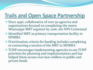 Trails and Open Space Partnership
 Since 1996, collaborative of over 50 agencies and
  organizations focused on completing the metro
  Mississippi MRT segment by 2016, the NPS Centennial
 Identified MRT as primary transportation facility in
  MNRRA
 Prioritization criteria for funding includes completing
  or connecting a section of the MRT in MNRRA
 TOSP encourages implementing agencies to use TOSP
  priorities for planning and implementation and has
  helped them secure over $100 million in public and
  private funds
 