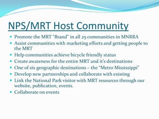 NPS/MRT Host Community
 Promote the MRT “Brand” in all 25 communities in MNRRA
 Assist communities with marketing efforts and getting people to
    the MRT
   Help communities achieve bicycle friendly status
   Create awareness for the entire MRT and it’s destinations
   One of six geographic destinations – the “Metro Mississippi”
   Develop new partnerships and collaborate with existing
   Link the National Park visitor with MRT resources through our
    website, publication, events.
   Collaborate on events
 