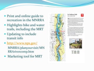  Print and online guide to
  recreation in the MNRRA
 Highlights bike and water
  trails, including the MRT
 Updating to include
  transit info
 http://www.nps.gov/
  MNRRA/planyourvisit/MN
  RRArivercomp.htm
 Marketing tool for MRT
 