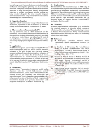 International Journal of Trend in Scientific Research and Development (IJTSRD) @ www.ijtsrd.com eISSN: 2456-6470
@ IJTSRD | Unique Paper ID - IJTSRD21719 | Volume – 3 | Issue – 3 | Mar-Apr 2019 Page: 251
have all progressed. Framework advancements,forexample,
mechanical technology for gathering and fix of secluded
structures have grown up Space transportation situations
important to help the enormous dispatch prerequisites
important to sunlight based power satellite sending are
being created alongside the new, reusable dispatch
innovation important to bring transportation cost down to
monetarily practical dimensions.[4]
5. Capacitive Coupling
Capacitive is the transmission of energy within the network
of electrical equipments or distant networks by means of
change in current between the circuit,induced by the EF.
6. Microwave Power Transmission In SPS
The key microwave parts in a WPT framework are the
transmitter, bar control and the recipient calledrectenna. At
the transmitter, magnetrons and klystrons which are called
as microwave control tubes are utilized as RF control
sources. Rectenna is a part oneof akind toWPTframeworks.
The accompanying segment depicts thesesegments in detail.
[3]
7. Applications
The SPS is relied upon to acknowledge around 2030.Priorto
the acknowledgment of the SPS, we can consider the other
utilization of the WPT. In hate years, versatile gadgets
advance rapidly and require diminishing force utilization. It
implies that we can utilize the dif intertwined feeble
microwave control as a power wellspring of the versatile
gadgets with low power utilization, for example, RF-ID. The
RF-ID is a radio IC-pull with remote power transmission and
remote data. This is another WPT application like telecom.
[1]
8. Advantages
Remote Power Transmission framework would totally
dispenses with the current high-pressure control
transmission line links, towers and sub stations between the
creating station and customers and encourages the
interconnection of electricalageplants onaworldwidescale.
It has more f reedom of decision of both recipient and
transmitters. Indeed, even portable transmitters and
recipients can be picked for the WPT framework. [1]
9. Disadvantages
The Capital Cost for reasonable usage of WPT is by all
accounts extremely high and the other burden of the idea is
interf erence of microwave with present correspondence
frameworks. Warmth decrease is mostcriticalissuein space.
All lost power changes over to heat. We need extraordinary
warmth decrease framework in space. In the event that we
utilize high ef f icient microwave transmitters, we can
diminish weight of warmth decrease framework.WPT
application like telecom. [1]
10. Conclusion
A remote power exchange framework is fit for exchanging
the required measure of intensity which considered
effectively with reverberation.Themechanicalimprovement
in Wireless Power Transmission (WPT), points of interest,
weaknesses, organic effects and uses of WPT areadditionally
talked about in this paper.
11. References
[1] M Muthupriya, S.Vinothini “Wireless Power
Transmission Via Solar Power Satellite’’ IJSER2013PP
133
[2] R. Gautham, G. Elavarasan, Mr. kamalakannan
“WIRELESS POWER TRANSMISSION FOR SOLAR
POWER SATELLITE (SPS)” International Journal of
Power Control Signal and Computation (IJPCSC) Vol. 4
No. 2 April- June -2012 PP 33
[3] Chetana R. Markad, Swati R. Markad, Moresh M.
Mukhedkar “Wireless Power Transmission By Using
Solar Power Satellite’’ International Journal of
Advanced Research in Electronics and Communication
Engineering (IJARECE) Volume 3, Issue 12, December
2014 PP 1793
[4] Frank E. Little “SOLAR POWER SATELLITES: RECENT
DEVELOPMENTS” Texas A&M University, Center for
Space Power Center for Space Power, MS 3118, Texas
A&M University
 