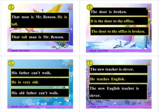 That man is Mr. Benson. He is
tall.
ครูอัญชลี ประทานทรัพย
That tall man is Mr. Benson.
ครูอัญชลี ประทานทรัพย
The door is broken.
It is the door to the office.
The door to the office is broken.
ครูอัญชลี ประทานทรัพย
The door to the office is broken.
ครูอัญชลี ประทานทรัพย
His father can%t walk.
He is very old.
ครูอัญชลี ประทานทรัพย
He is very old.
His old father can%t walk.
ครูอัญชลี ประทานทรัพย
The new teacher is clever.
He teaches English.
The new English teacher is
ครูอัญชลี ประทานทรัพย
The new English teacher is
clever.
ครูอัญชลี ประทานทรัพย
 