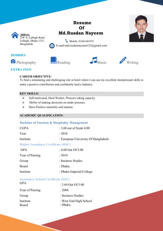 1 | P a g e
Resume
Of
Md.Rusdan Nayeem
Mobile: 01681441072
E-mail:md.rusdannayeem123@gmail.com
CAREER OBJECTIVE:
To find a stimulating and challenging role in hotel where I can use my excellent interpersonal skills to
make a positive contribution and confidently lead a Industry.
KEY SKILLS:
 Self-motivated, Hard Worker, Pressure taking capacity
 Ability of making decisions on under pressure.
 Have Positive mentality and manner.
ACADEMIC QUALIFICATION:
Bachelor of Tourism & Hospitality Management
CGPA : 3.60 out of Scale 4.00
Year : 2018
Institute : European University Of Bangladesh
Higher Secondary Certificate (HSC)
GPA : 4.60 Out Of 5.00
Year of Passing : 2010
Group : business Studies
Board : Dhaka.
Institute : Dhaka Imperial College
Secondary School Certificate (SSC)
GPA
: 3.69 Out Of 5.00
Year of Passing : 2008
Group : business Studies
Institute : West End High School
Board : Dhaka.
Address:
238/ A, Lalbagh Road,
Lalbagh, Dhaka-1211,
Bangladesh.
HOBBIES
Photography Reading Music Writing
EXTRA INFO
 