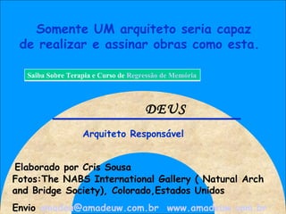 Somente UM arquiteto seria capaz de realizar e assinar obras como esta. Arquiteto Responsável DEUS Fotos:The NABS International Gallery ( Natural Arch and Bridge Society), Colorado,Estados Unidos Envio  [email_address]   www.amadeuw.com.br   Elaborado por Cris Sousa Saiba Sobre Terapia e Curso de  Regressão de Memória 
