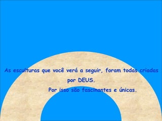 As esculturas que você verá a seguir, foram todas criadas por DEUS. Por isso são fascinantes e únicas. 