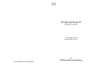 Spanish
                                    55-1005




                                              El Libro del Exodo #1
                                                  The Book Of Exodus #1




                                                   5 de Octubre de 1955
                                                  Chicago, Illinois, E.U.A.




                                                            Por
                                              William Marrion Branham
www.biblebelievers.org/messagehub
 