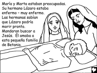 María y Marta estaban preocupadas.
Su hermano Lázaro estaba
enfermo – muy enfermo.
Las hermanas sabían
que Lázaro podría
morir pronto.
Mandaron buscar a
Jesús. Él amaba a
esta pequeña familia
de Betania.
 