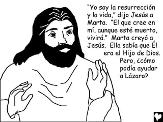 “Yo soy la resurrección
y la vida,” dijo Jesús a
Marta. “El que cree en
mí, aunque esté muerto,
vivirá.” Marta creyó a
Jesús. Ella sabía que Él
       era el Hijo de Dios.
             Pero, ¿cómo
             podía ayudar
             a Lázaro?
 