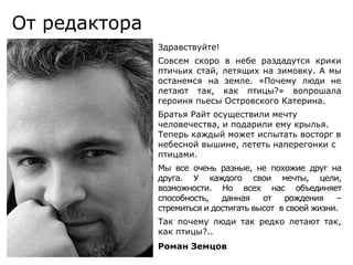 От редактораЗдравствуйте!Совсем скоро в небе раздадутся крики птичьих стай, летящих на зимовку. А мы останемся на земле. «Почему люди не летают так, как птицы?» вопрошала героиня пьесы Островского Катерина.Братья Райт осуществили мечту человечества, и подарили ему крылья. Теперь каждый может испытать восторг в небесной вышине, лететь наперегонки с птицами. Мы все очень разные, не похожие друг на друга. У каждого свои мечты, цели, возможности. Но всех нас объединяет способность, данная от рождения – стремиться и достигать высот  в своей жизни. Так почему люди так редко летают так, как птицы?..Роман Земцов