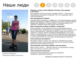 Наши люди2345671Светлана, когда и каким образом началась твоя карьера в RS Group?Моя карьера в RS Group началась в феврале 2007г., с заманчивого предложения на должность секретаря. Так что в следующем году я пятилетний юбиляр.Чем занимаешься сегодня?За время работы в компании я «подросла», и на сегодняшний день занимаю должность менеджера по работе с Клиентами. Это очень интересная работа. Каждый день общаешься с новыми людьми и помогаешь решать им их проблемы. К каждому нужен свой подход, своя тактика.Одна интересная история из работы с Клиентом?Помню однажды, ко мне обратился Клиент за оборудованием для детской больницы. Оборудование мы подобрали, но вот со сроками у нас вышло недопонимание, с разницей в неделю. Когда после оплаты он позвонил, и спросил, можно ли забирать оборудование, тут-то и был подвох. Я не растерялась, и стала занимать оборудование у девочек из их счетов. Оборудование отгрузили в тот же день. Он очень благодарил, и после такого случая мы с ним сроки всегда проверяем тщательно.Твои увлечения вне работы?Вне работы люблю, конечно, же, отдыхать  Собираться большой компанией, играть в настольные игры, кататься на коньках, роликах (думаю поступать в балет на льду )Твоя заветная мечта? Или вообще о чем мечтаешь?Мечты, мечты, мечты……. Мечтаю о многом, но рассказывать не буду, вдруг исполнится, и мечтать станет не о чем.Твои пожелания компании?Компании желаю процветания, развития за рубежом, интересных  проектов и Клиентов. Вопросы задавала Ольга ТопилинаСветлана ПриходькоМенеджер по работе с Клиентами