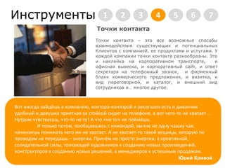   Инструменты2345671     Точки контактаТочки контакта – это все возможные способы взаимодействия существующих и потенциальных Клиентов с компанией, ее продуктами и услугами. У каждой компании точки контакта разнообразны. Это и наклейка на корпоративном транспорте,  и офисная вывеска, и корпоративный сайт, и ответ секретаря на телефонный звонок,  и фирменный бланк коммерческого предложения, и визитка, и вид переговорной, и каталог, и внешний вид сотрудников и… многое другое.  Юрий КривойВот иногда зайдёшь в компанию, контора-конторой и ресепшен есть и диванчикудобный и девушка приятная за стойкой сидит на телефоне, а вот чего-то не хватает … Нутром чувствуешь, что-то не то!А что «не то» не поймёшь. 	И только потом, пообщавшись с командой, выпив не одну чашку чая, начинаешь понимать чего же не хватает. А не хватает-то такой вещицы, которую по проводам не передашь – энергии. Причём не просто энергии, а креативной, созидательной силы, толкающей художников к созданию новых произведений, конструкторов к созданию новых решений, а менеджеров к успешным продажам.