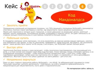 Кейс2345671Код МакдоналдсаЗахотеть прийтиПроведенные компанией исследования показали, что 70% решений о посещении McDonald's принимается спонтанно, поэтому строят рестораны в местах, где вероятность такого решения максимальна. Форму для персонала и сегодня шьют страшную, а также девушкам не разрешают делать заметный макияж, носить украшения, пользоваться духами, отращивать и красить ногти. Это дает лояльность со стороны женщин-посетительниц и в ресторанах появляется больше семей.Побольше купитьВ стандартах компании четко прописано, что если посетитель не озвучил размер порции картошки, напитка или мороженого при заказе, то ему по умолчанию "пробивается" самая большая. Во-первых, так экономится время - заказ должен быть принят за 60 секунд. А во-вторых, так McDonald's делает больше денег. БыстроуйтиЭнергичную быструю музыку в зале включают, чтобы посетители подстраивались под окружающий его ритм, и в этом случае они съедают свой обед куда быстрее. Узкие проходы между столиками сделаны и из соображений экономии площади - чтобы влезло больше посадочных мест, и для того, чтобы люди чувствовали дискомфорт, когда мимо них постоянно кто-то ходит, и стремились от этого дискомфорта избавиться. Жесткие стулья и не самые удобные на свете диваны - для этого же.Непременно вернутьсяОдин из двух главных принципов работы McDonald's - это ККЧД. За аббревиатурой скрываются слова "культура, качество, чистота, доступность". Собственно, на этом и зиждется привлекательность макдональдсов для общественности, пусть даже и подсознательная.По материалам сайта  adme.ru